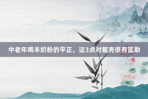 中老年喝羊奶粉的平正，这3点对躯壳很有匡助