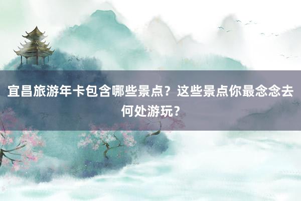 宜昌旅游年卡包含哪些景点？这些景点你最念念去何处游玩？
