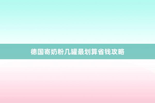 德国寄奶粉几罐最划算省钱攻略