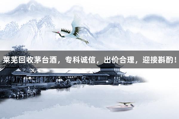 莱芜回收茅台酒，专科诚信，出价合理，迎接斟酌！