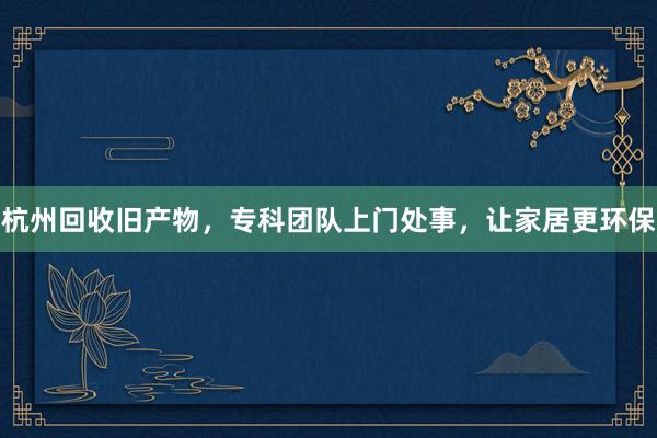 杭州回收旧产物，专科团队上门处事，让家居更环保
