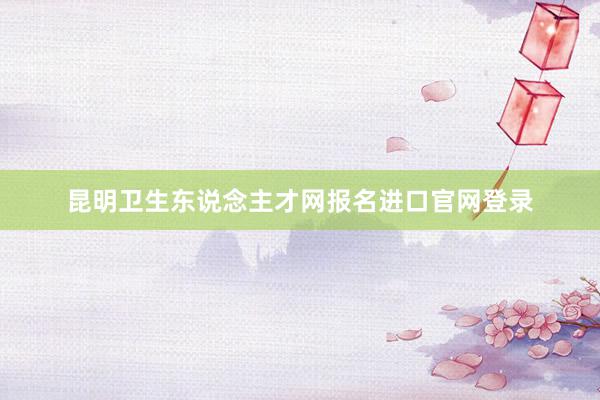 昆明卫生东说念主才网报名进口官网登录