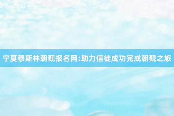 宁夏穆斯林朝觐报名网:助力信徒成功完成朝觐之旅