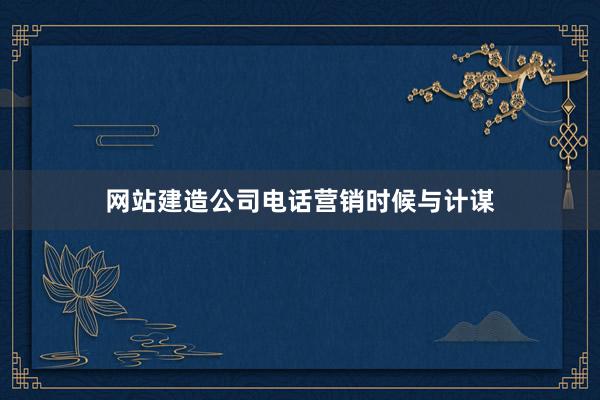 网站建造公司电话营销时候与计谋
