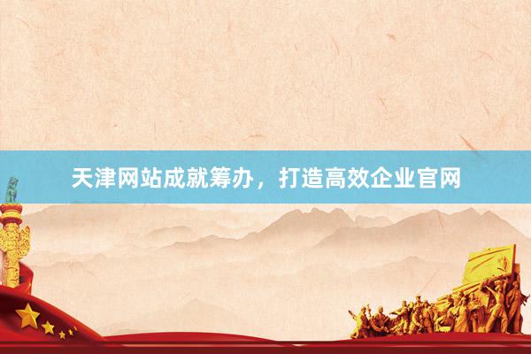 天津网站成就筹办，打造高效企业官网