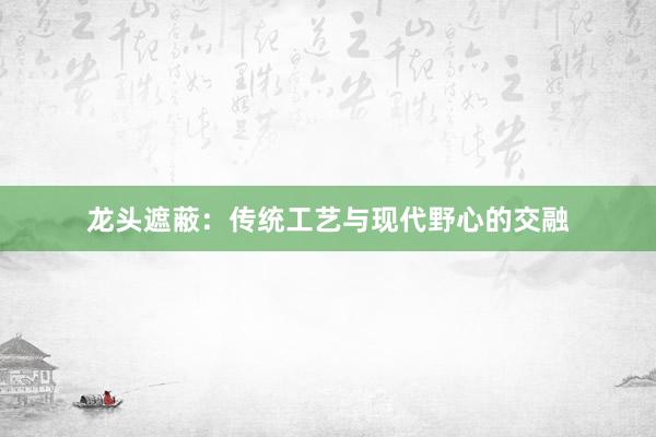 龙头遮蔽：传统工艺与现代野心的交融