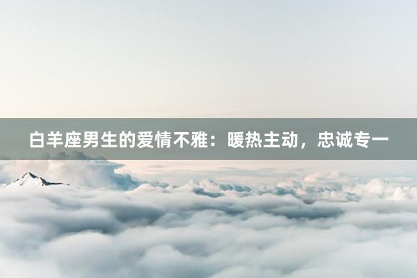 白羊座男生的爱情不雅：暖热主动，忠诚专一