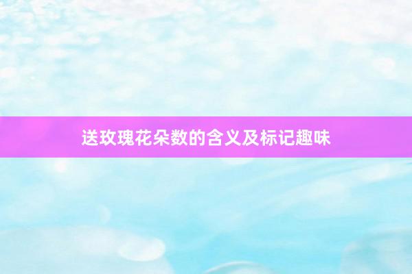 送玫瑰花朵数的含义及标记趣味